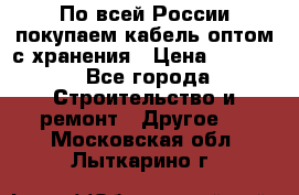 По всей России покупаем кабель оптом с хранения › Цена ­ 1 000 - Все города Строительство и ремонт » Другое   . Московская обл.,Лыткарино г.